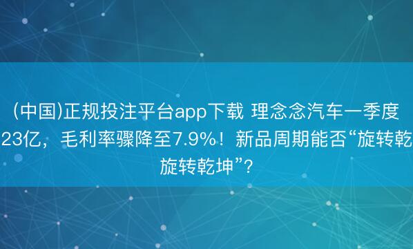 (中国)正规投注平台app下载 理念念汽车一季度亏蚀23亿,毛利率骤降至7.9%!新品周期能否“旋转乾坤”?