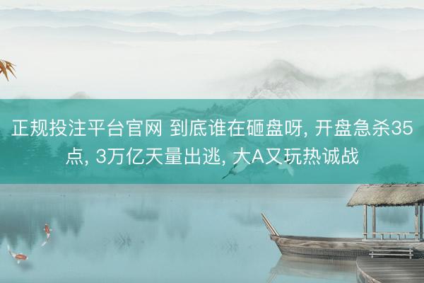 正规投注平台官网 到底谁在砸盘呀, 开盘急杀35点, 3万亿天量出逃, 大A又玩热诚战