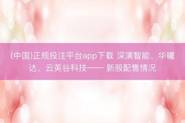 (中国)正规投注平台app下载 深演智能、华曦达、云英谷科技—— 新股配售情况