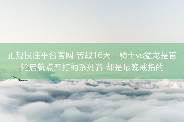 正规投注平台官网 苦战16天!骑士vs猛龙是首轮启航点开打的系列赛 却是最晚戒指的