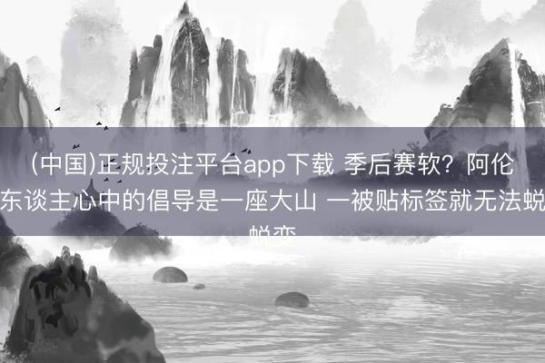 (中国)正规投注平台app下载 季后赛软？阿伦：东谈主心中的倡导是一座大山 一被贴标签就无法蜕变