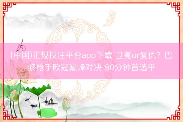 (中国)正规投注平台app下载 卫冕or复仇?巴黎枪手欧冠巅峰对决 90分钟首选平