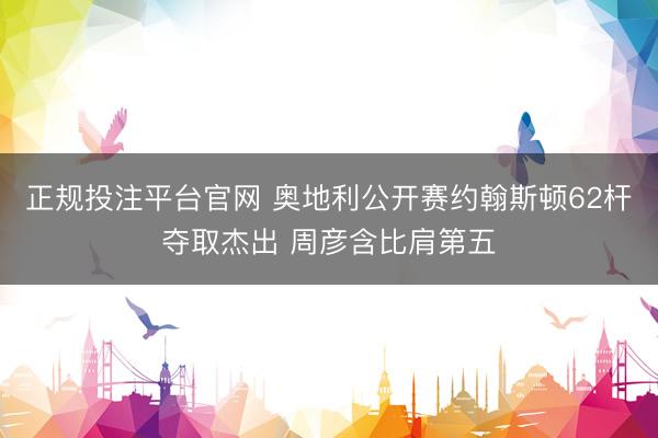 正规投注平台官网 奥地利公开赛约翰斯顿62杆夺取杰出 周彦含比肩第五