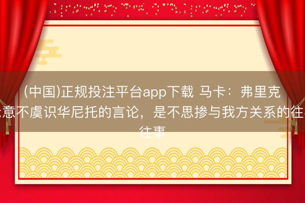 (中国)正规投注平台app下载 马卡:弗里克示意不虞识华尼托的言论,是不思掺与我方关系的往事