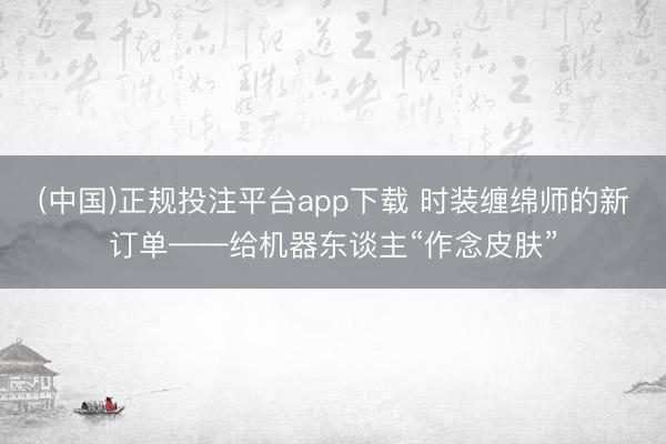 (中国)正规投注平台app下载 时装缠绵师的新订单——给机器东谈主“作念皮肤”