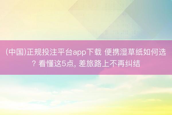 (中国)正规投注平台app下载 便携湿草纸如何选? 看懂这5点, 差旅路上不再纠结