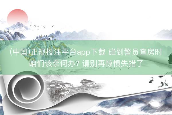 (中国)正规投注平台app下载 碰到警员查房时咱们该奈何办? 请别再惊惧失措了