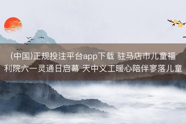 (中国)正规投注平台app下载 驻马店市儿童福利院六一灵通日启幕 天中义工暖心陪伴寥落儿童