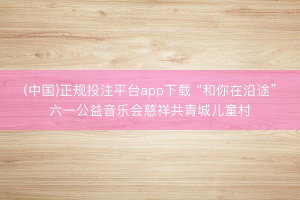 (中国)正规投注平台app下载 “和你在沿途”六一公益音乐会慈祥共青城儿童村