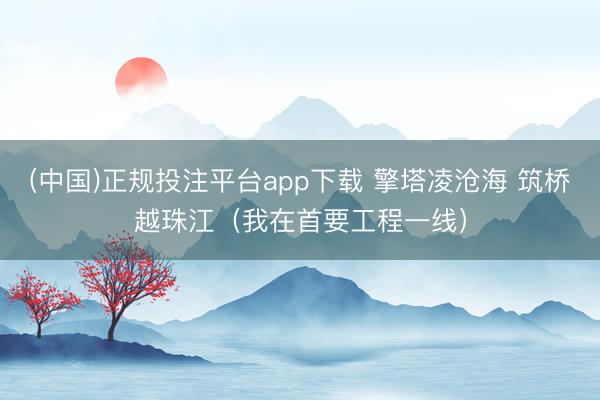 (中国)正规投注平台app下载 擎塔凌沧海 筑桥越珠江(我在首要工程一线)