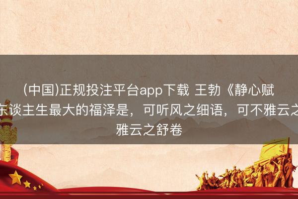 (中国)正规投注平台app下载 王勃《静心赋》:东谈主生最大的福泽是,可听风之细语,可不雅云之舒卷