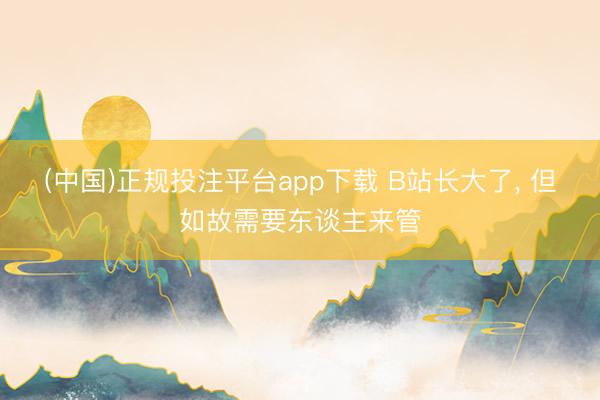 (中国)正规投注平台app下载 B站长大了, 但如故需要东谈主来管