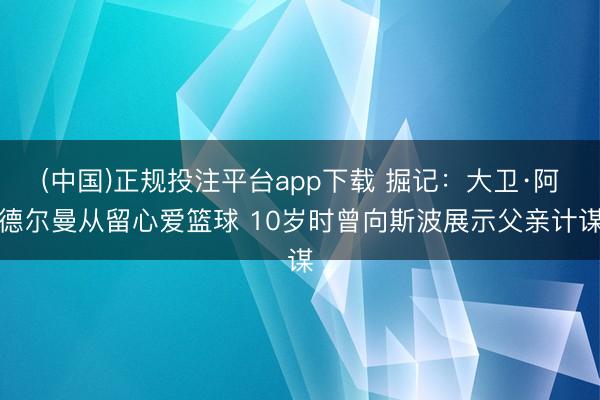 (中国)正规投注平台app下载 掘记:大卫·阿德尔曼从留心爱篮球 10岁时曾向斯波展示父亲计谋