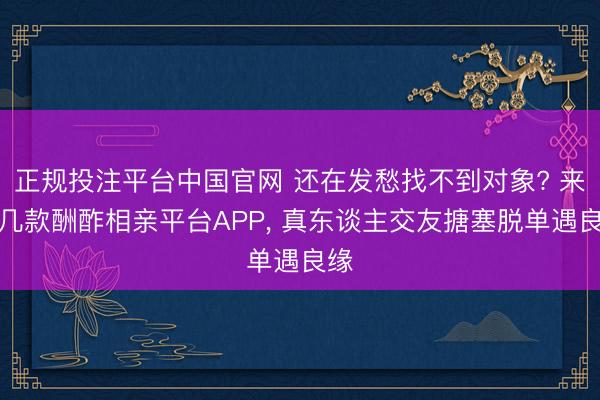 正规投注平台中国官网 还在发愁找不到对象? 来这几款酬酢相亲平台APP, 真东谈主交友搪塞脱单遇良缘