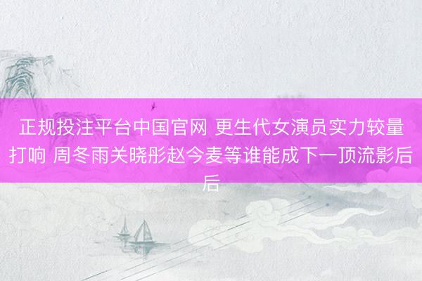 正规投注平台中国官网 更生代女演员实力较量打响 周冬雨关晓彤赵今麦等谁能成下一顶流影后