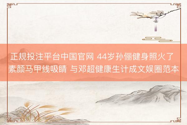 正规投注平台中国官网 44岁孙俪健身照火了 素颜马甲线吸睛 与邓超健康生计成文娱圈范本
