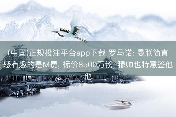 (中国)正规投注平台app下载 罗马诺: 曼联简直感有趣的是M费， 标价8500万镑， 穆帅也特意签他