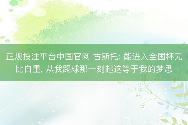 正规投注平台中国官网 古斯托: 能进入全国杯无比自重, 从我踢球那一刻起这等于我的梦思