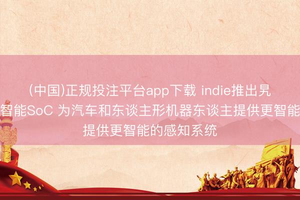 (中国)正规投注平台app下载 indie推出旯旮东谈主工智能SoC 为汽车和东谈主形机器东谈主提供更智能的感知系统