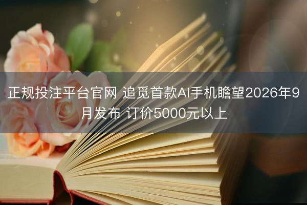 正规投注平台官网 追觅首款AI手机瞻望2026年9月发布 订价5000元以上