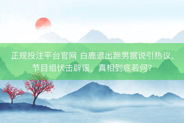 正规投注平台官网 白鹿退出跑男据说引热议,节目组伏击辟谣,真相到底若何?