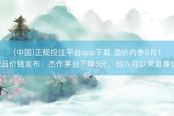 (中国)正规投注平台app下载 酒价内参6月12日价钱发布:杰作茅台下降3元,创六月以来最廉价