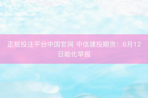 正规投注平台中国官网 中信建投期货:6月12日能化早报
