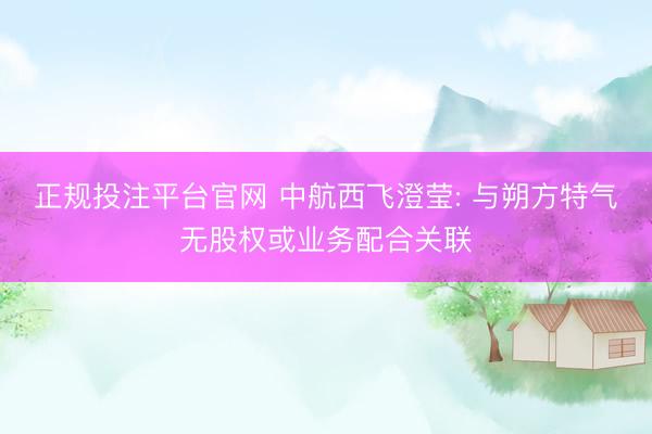 正规投注平台官网 中航西飞澄莹: 与朔方特气无股权或业务配合关联