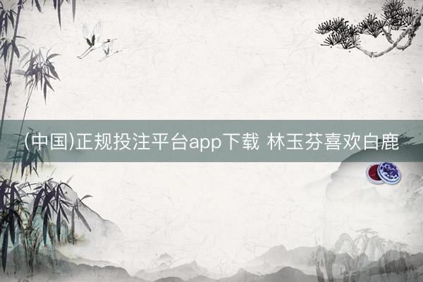 (中国)正规投注平台app下载 林玉芬喜欢白鹿