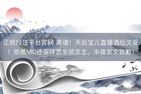 正规投注平台官网 离谱!天后宝儿直播酒后欠妥!依偎MC还妄评艺东说念主,半夜发文致歉!