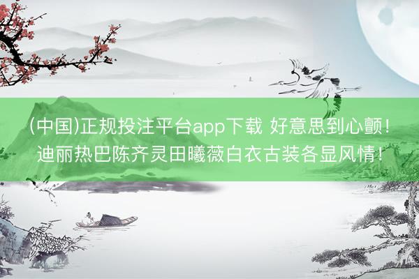 (中国)正规投注平台app下载 好意思到心颤！迪丽热巴陈齐灵田曦薇白衣古装各显风情！