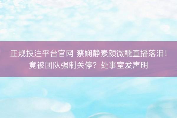 正规投注平台官网 蔡娴静素颜微醺直播落泪!竟被团队强制关停?处事室发声明