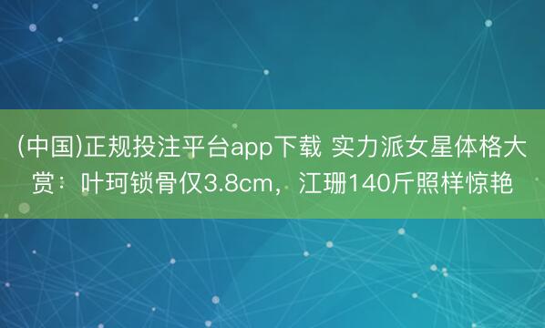 (中国)正规投注平台app下载 实力派女星体格大赏:叶珂锁骨仅3.8cm,江珊140斤照样惊艳