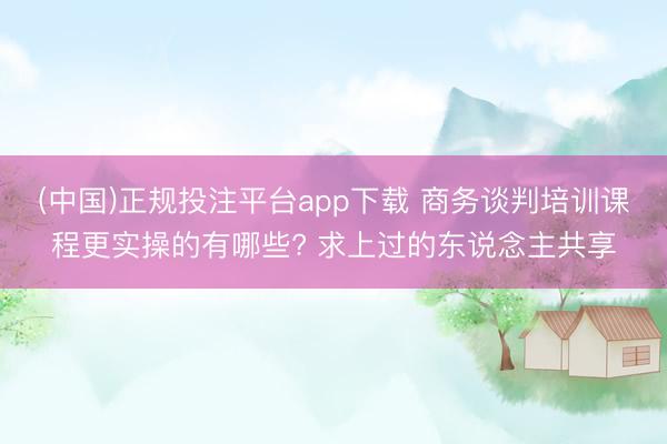 (中国)正规投注平台app下载 商务谈判培训课程更实操的有哪些? 求上过的东说念主共享