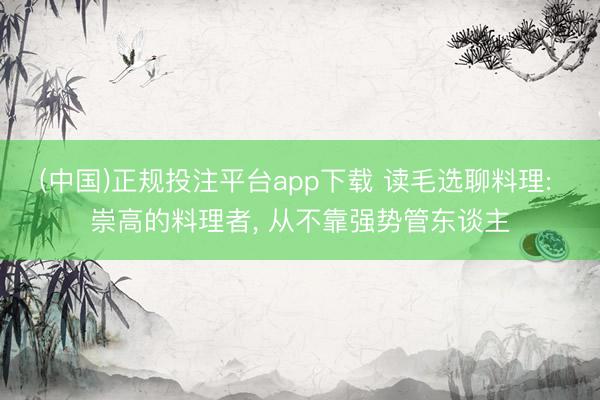 (中国)正规投注平台app下载 读毛选聊料理: 崇高的料理者, 从不靠强势管东谈主