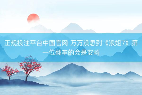 正规投注平台中国官网 万万没思到《浪姐7》第一位翻车的会是安崎
