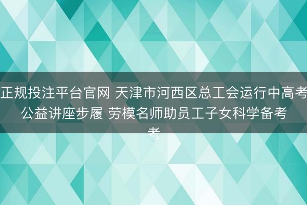正规投注平台官网 天津市河西区总工会运行中高考公益讲座步履 劳模名师助员工子女科学备考