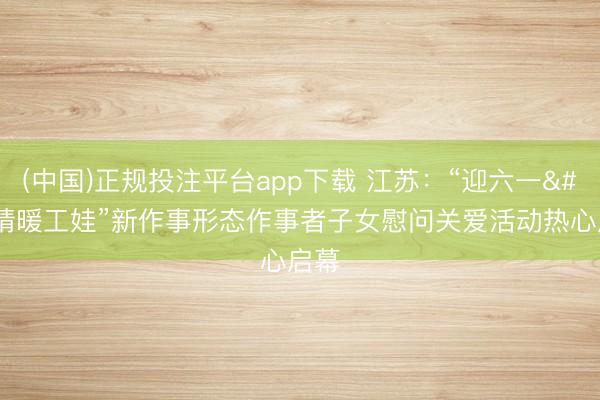 (中国)正规投注平台app下载 江苏:“迎六一 情暖工娃”新作事形态作事者子女慰问关爱活动热心启幕