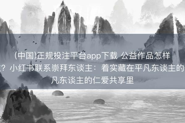 (中国)正规投注平台app下载 公益作品怎样打动东谈主?小红书联系崇拜东谈主:着实藏在平凡东谈主的仁爱共享里