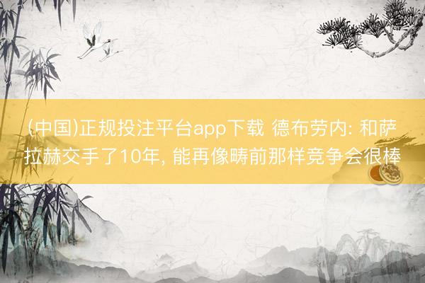 (中国)正规投注平台app下载 德布劳内: 和萨拉赫交手了10年, 能再像畴前那样竞争会很棒