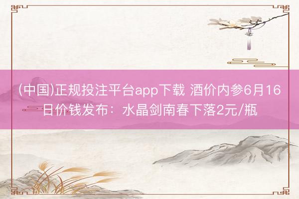 (中国)正规投注平台app下载 酒价内参6月16日价钱发布:水晶剑南春下落2元/瓶