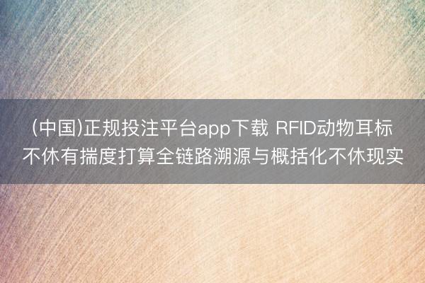 (中国)正规投注平台app下载 RFID动物耳标不休有揣度打算全链路溯源与概括化不休现实