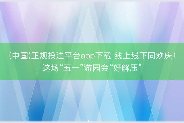 (中国)正规投注平台app下载 线上线下同欢庆!这场“五一”游园会“好解压”