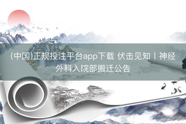(中国)正规投注平台app下载 伏击见知丨神经外科入院部搬迁公告