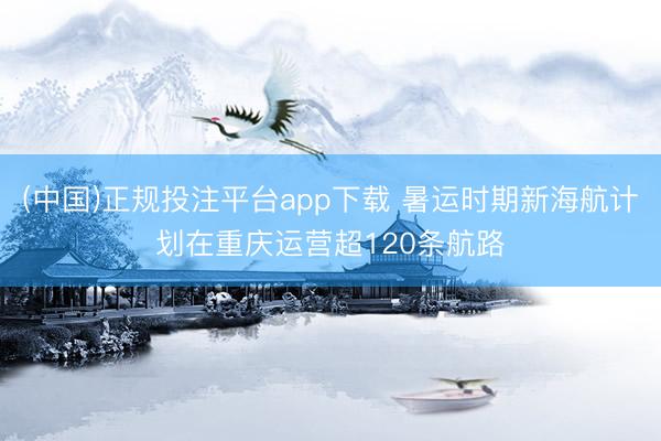 (中国)正规投注平台app下载 暑运时期新海航计划在重庆运营超120条航路