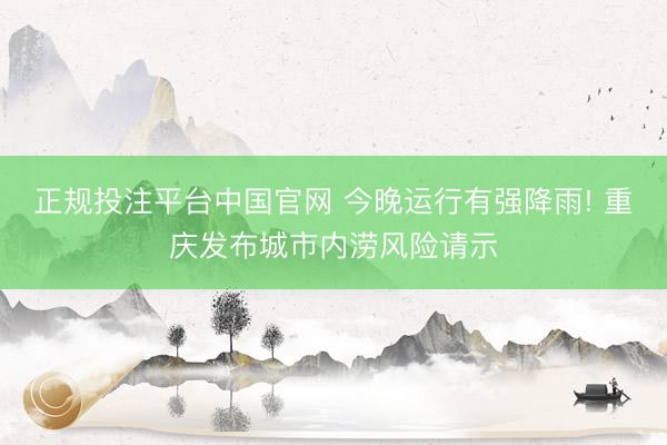 正规投注平台中国官网 今晚运行有强降雨! 重庆发布城市内涝风险请示