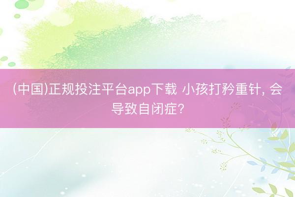 (中国)正规投注平台app下载 小孩打矜重针, 会导致自闭症?