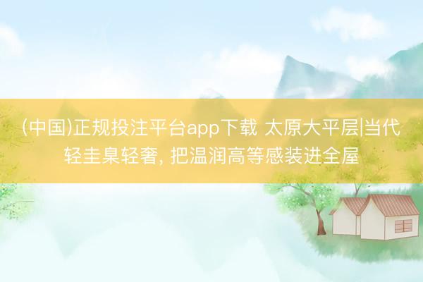 (中国)正规投注平台app下载 太原大平层|当代轻圭臬轻奢， 把温润高等感装进全屋