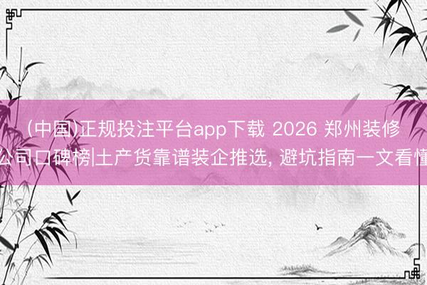 (中国)正规投注平台app下载 2026 郑州装修公司口碑榜|土产货靠谱装企推选, 避坑指南一文看懂