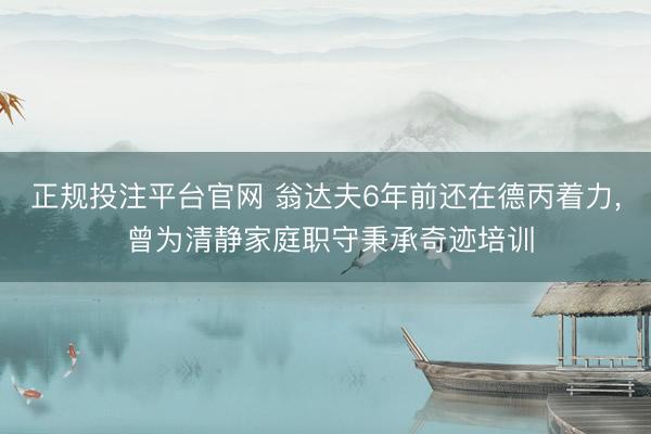 正规投注平台官网 翁达夫6年前还在德丙着力， 曾为清静家庭职守秉承奇迹培训